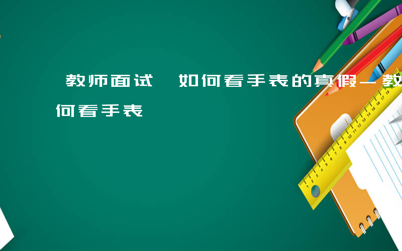 教师面试 如何看手表的真假-教师面试 如何看手表